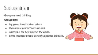 Sociocentrism
Group-centred thinking
Group bias:
● My group is better than others.
● Vietnamese products are the best.
● America is the best place in the world.
● Some Japanese people use only Japanese products.
 