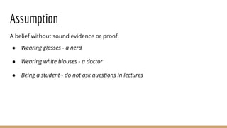 Assumption
A belief without sound evidence or proof.
● Wearing glasses - a nerd
● Wearing white blouses - a doctor
● Being a student - do not ask questions in lectures
 