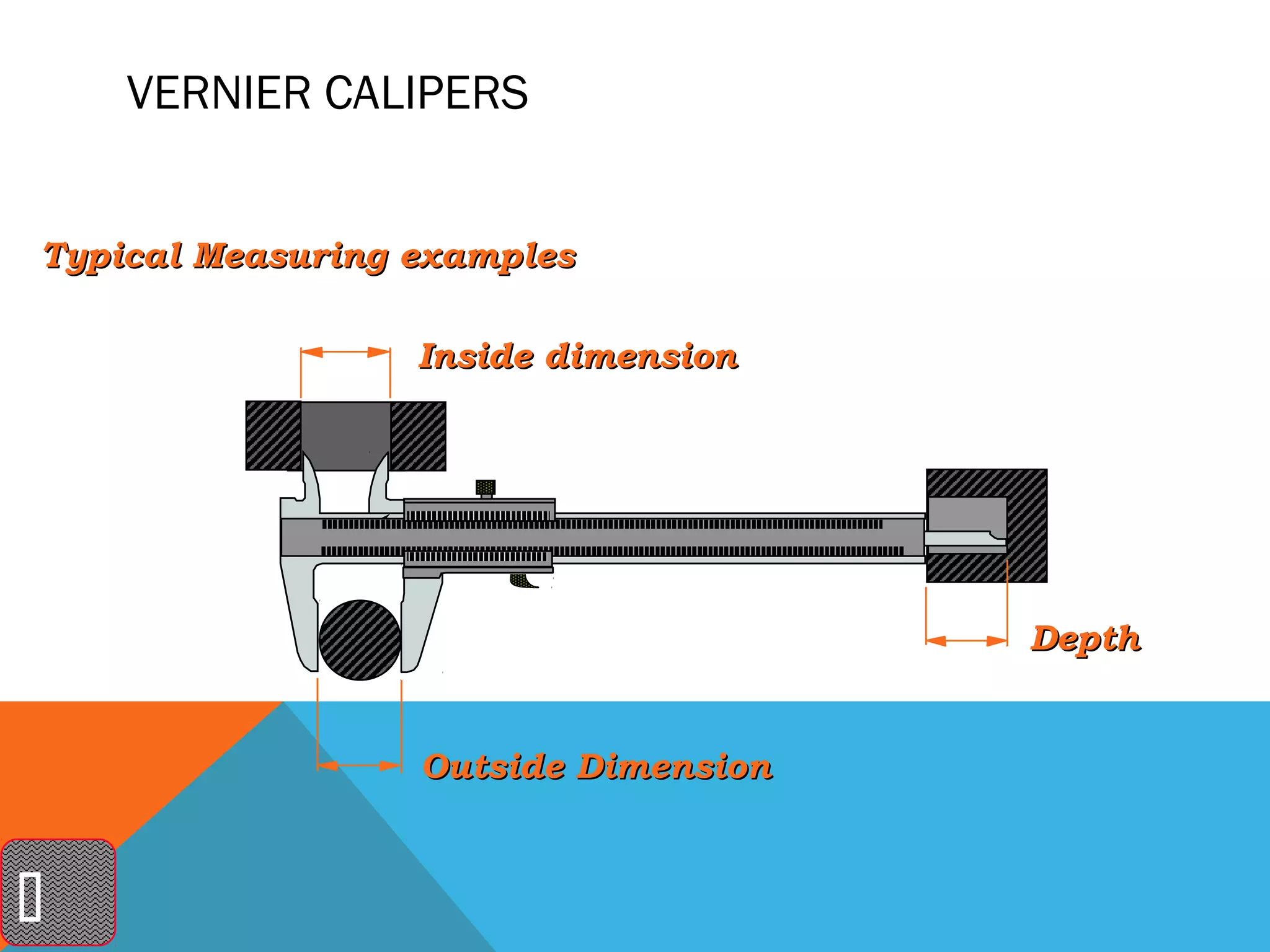 VERNIER CALIPERS


Typical Measuring examples

                  Inside dimension




                                      Depth


                  Outside Dimension




 