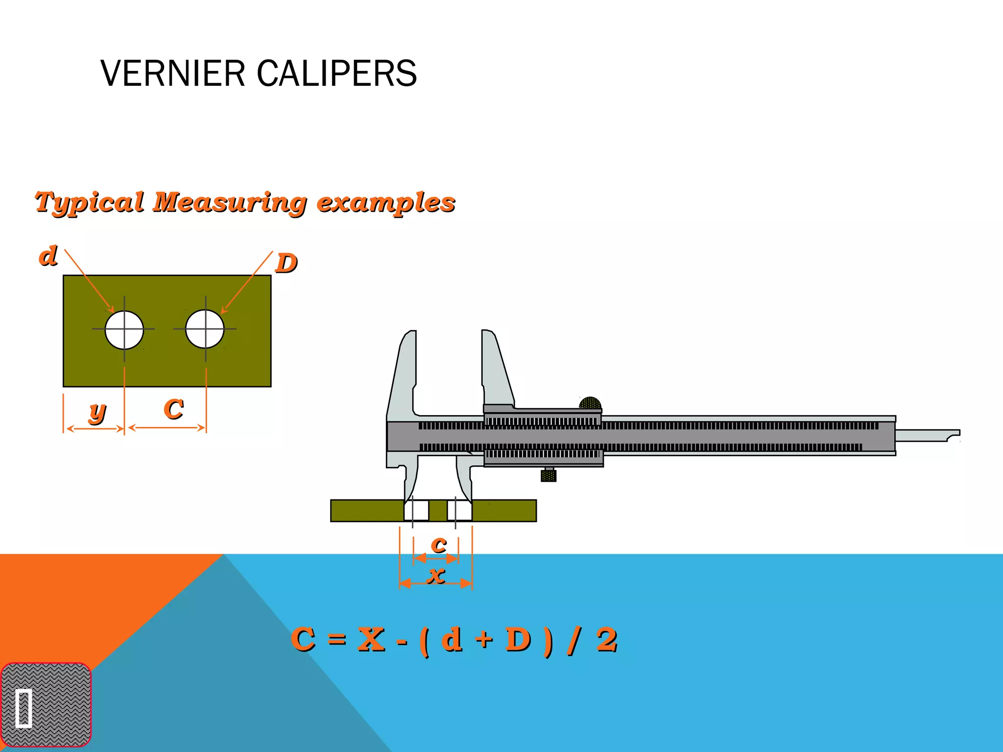 VERNIER CALIPERS


Typical Measuring examples
    d           D




        y   C



                           c
                           x

                 C=X-(d+D)/2


 