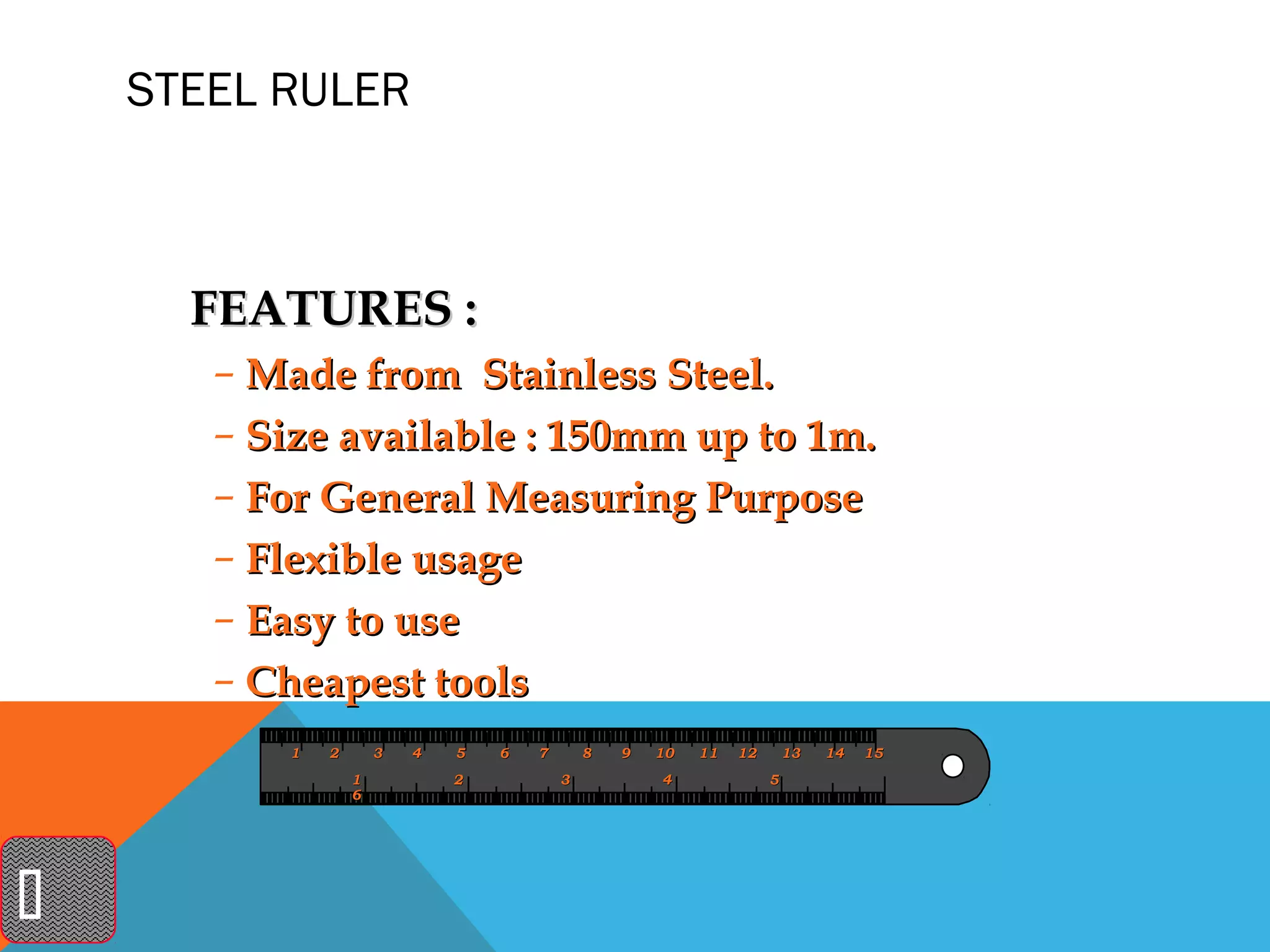 STEEL RULER



      FEATURES :
       – Made from Stainless Steel.
       – Size available : 150mm up to 1m.
       – For General Measuring Purpose
       – Flexible usage
       – Easy to use
       – Cheapest tools
          1   2       3   4   5   6   7       8   9   10   11   12       13   14   15
                  1           2           3           4              5
                  6





 