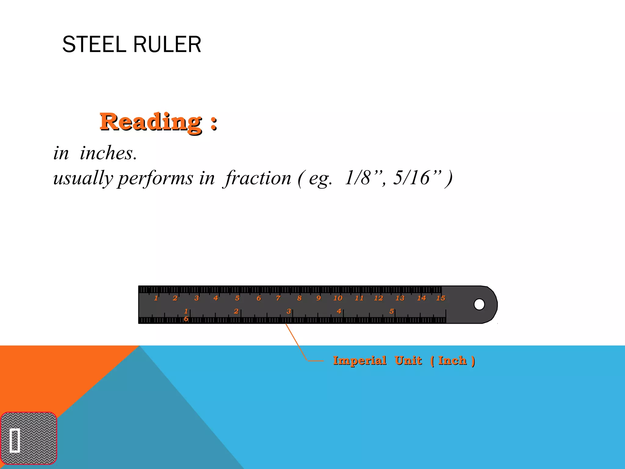 STEEL RULER


         Reading :
    in inches.
    usually performs in fraction ( eg. 1/8”, 5/16” )




                1   2       3   4   5   6   7       8   9   10   11   12       13   14   15
                        1           2           3           4              5
                        6




                                                            Imperial Unit ( Inch )





 