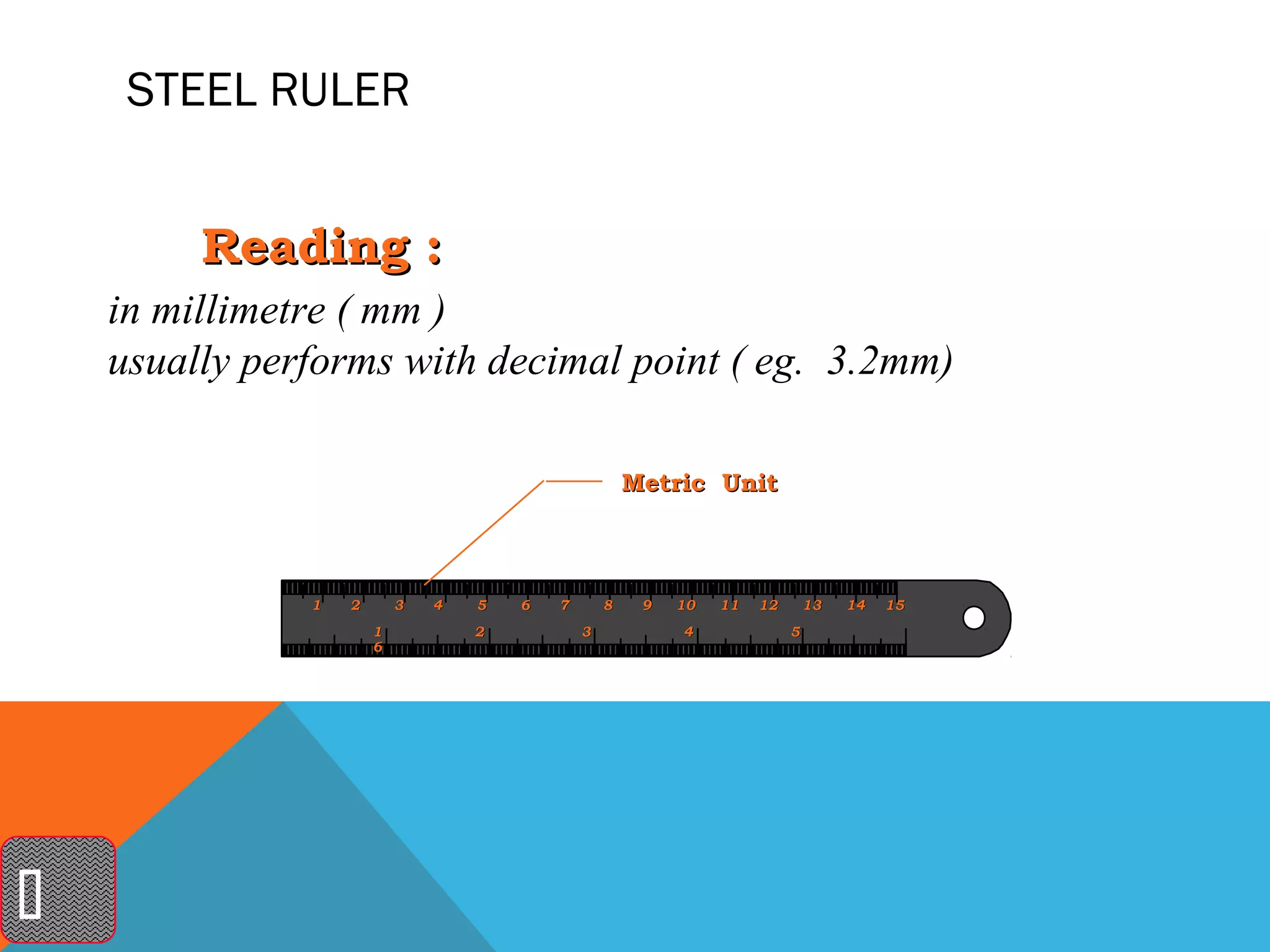 STEEL RULER


         Reading :
    in millimetre ( mm )
    usually performs with decimal point ( eg. 3.2mm)

                                                       Metric Unit



               1   2       3   4   5   6   7       8    9   10   11   12       13   14   15
                       1           2           3            4              5
                       6





 