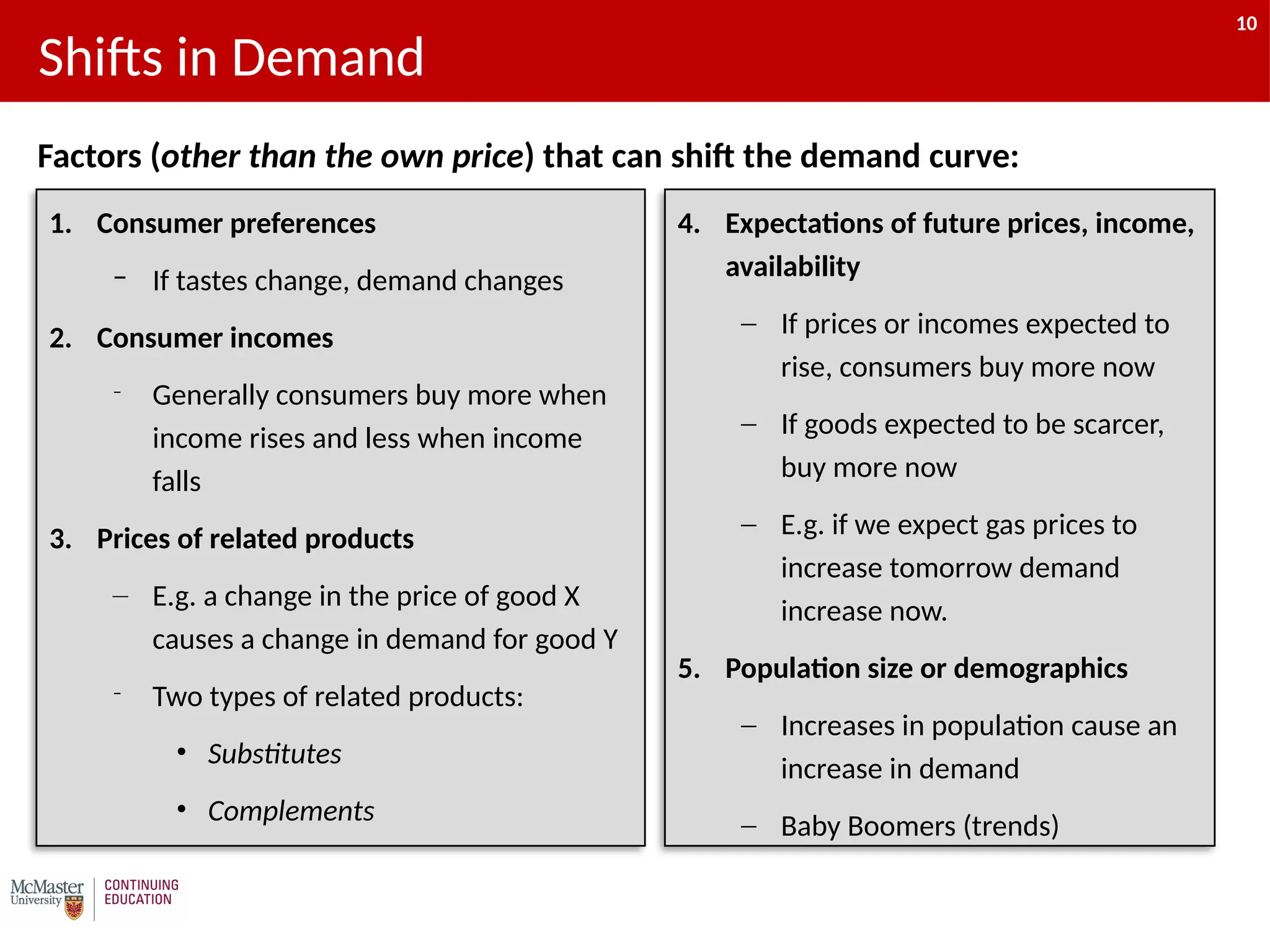 10
1. Consumer preferences
– If tastes change, demand changes
2. Consumer incomes
– Generally consumers buy more when
income rises and less when income
falls
3. Prices of related products
– E.g. a change in the price of good X
causes a change in demand for good Y
– Two types of related products:
• Substitutes
• Complements
Shifts in Demand
4. Expectations of future prices, income,
availability
‒ If prices or incomes expected to
rise, consumers buy more now
‒ If goods expected to be scarcer,
buy more now
‒ E.g. if we expect gas prices to
increase tomorrow demand
increase now.
5. Population size or demographics
‒ Increases in population cause an
increase in demand
‒ Baby Boomers (trends)
Factors (other than the own price) that can shift the demand curve:
10
 