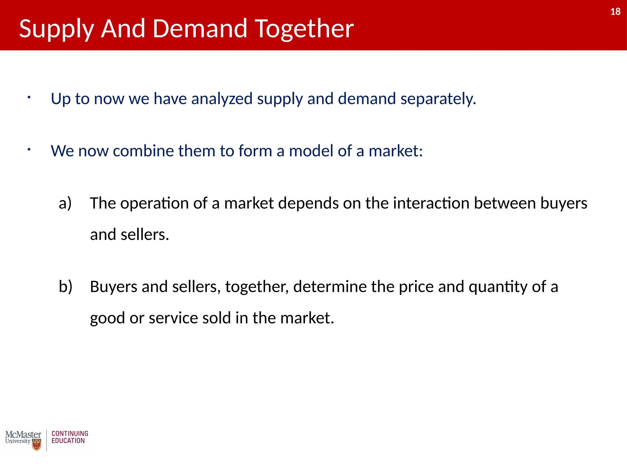 18
• Up to now we have analyzed supply and demand separately.
• We now combine them to form a model of a market:
a) The operation of a market depends on the interaction between buyers
and sellers.
b) Buyers and sellers, together, determine the price and quantity of a
good or service sold in the market.
Supply And Demand Together
18
 