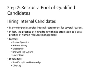 Step 2: Recruit a Pool of Qualified
Candidates
• Many companies prefer internal recruitment for several reasons.
• In fact, the practice of hiring from within is often seen as a best
practice of human resource management.
• Factors:
• Known Quantity
• Internal Equity
• Experience
• Knowing the Culture
• Lower Cost
• Difficulties:
• Specific skills and knowledge
• Diversity
Hiring Internal Candidates
 