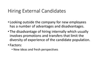 Hiring External Candidates
•Looking outside the company for new employees
has a number of advantages and disadvantages.
•The disadvantage of hiring internally which usually
involves promotions and transfers that limit the
diversity of experience of the candidate population.
•Factors:
• New ideas and fresh perspectives
 