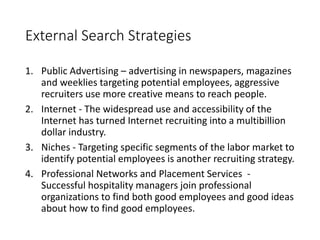 External Search Strategies
1. Public Advertising – advertising in newspapers, magazines
and weeklies targeting potential employees, aggressive
recruiters use more creative means to reach people.
2. Internet - The widespread use and accessibility of the
Internet has turned Internet recruiting into a multibillion
dollar industry.
3. Niches - Targeting specific segments of the labor market to
identify potential employees is another recruiting strategy.
4. Professional Networks and Placement Services -
Successful hospitality managers join professional
organizations to find both good employees and good ideas
about how to find good employees.
 