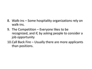 8. Walk-ins – Some hospitality organizations rely on
walk-ins.
9. The Competition – Everyone likes to be
recognized, and if, by asking people to consider a
job opportunity
10.Call Back Fire – Usually there are more applicants
than positions.
 