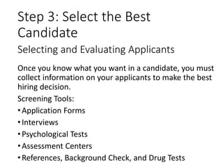 Step 3: Select the Best
Candidate
Once you know what you want in a candidate, you must
collect information on your applicants to make the best
hiring decision.
Screening Tools:
•Application Forms
•Interviews
•Psychological Tests
•Assessment Centers
•References, Background Check, and Drug Tests
Selecting and Evaluating Applicants
 