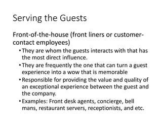 Serving the Guests
Front-of-the-house (front liners or customer-
contact employees)
•They are whom the guests interacts with that has
the most direct influence.
•They are frequently the one that can turn a guest
experience into a wow that is memorable
•Responsible for providing the value and quality of
an exceptional experience between the guest and
the company.
•Examples: Front desk agents, concierge, bell
mans, restaurant servers, receptionists, and etc.
 