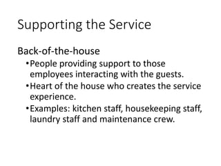 Supporting the Service
Back-of-the-house
•People providing support to those
employees interacting with the guests.
•Heart of the house who creates the service
experience.
•Examples: kitchen staff, housekeeping staff,
laundry staff and maintenance crew.
 