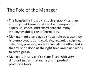 The Role of the Manager
•The hospitality industry is such a labor-intensive
industry that there must also be managers to
supervise, coach, and coordinate the many
employees doing the different jobs.
•Management also plays a critical role because they
hire employees, train, evaluate, reward, discipline,
celebrate, promote, and oversee all the other tasks
that must be done at the right time and place ready
to serve guest.
•Managers in service firms are faced with very
different issues than managers in product-
producing firms.
 