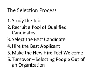 The Selection Process
1.Study the Job
2.Recruit a Pool of Qualified
Candidates
3.Select the Best Candidate
4.Hire the Best Applicant
5.Make the New Hire Feel Welcome
6.Turnover – Selecting People Out of
an Organization
 