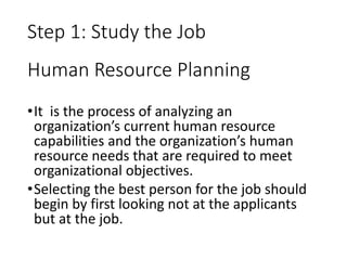 Human Resource Planning
•It is the process of analyzing an
organization’s current human resource
capabilities and the organization’s human
resource needs that are required to meet
organizational objectives.
•Selecting the best person for the job should
begin by first looking not at the applicants
but at the job.
Step 1: Study the Job
 