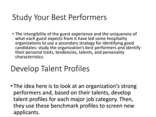 Study Your Best Performers
• The intangibility of the guest experience and the uniqueness of
what each guest expects from it have led some hospitality
organizations to use a secondary strategy for identifying good
candidates: study the organization’s best performers and identify
their personal traits, tendencies, talents, and personality
characteristics.
Develop Talent Profiles
•The idea here is to look at an organization’s strong
performers and, based on their talents, develop
talent profiles for each major job category. Then,
they use these benchmark profiles to screen new
applicants.
 