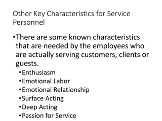 Other Key Characteristics for Service
Personnel
•There are some known characteristics
that are needed by the employees who
are actually serving customers, clients or
guests.
•Enthusiasm
•Emotional Labor
•Emotional Relationship
•Surface Acting
•Deep Acting
•Passion for Service
 