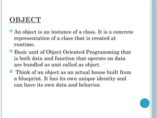 OBJECT
 An object is an instance of a class. It is a concrete
representation of a class that is created at
runtime.
 Basic unit of Object Oriented Programming that
is both data and function that operate on data
are bundled as unit called as object.
 Think of an object as an actual house built from
a blueprint. It has its own unique identity and
can have its own data and behavior.
 
