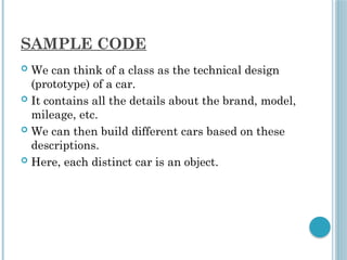 SAMPLE CODE
 We can think of a class as the technical design
(prototype) of a car.
 It contains all the details about the brand, model,
mileage, etc.
 We can then build different cars based on these
descriptions.
 Here, each distinct car is an object.
 