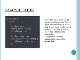 SAMPLE CODE
• used the class keyword to
create a class named Car.
• brand and model are class
attributes used to store data
• drive() is a class function
used to perform some
operation
• The public keyword
represents an access
modifier.
 