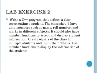 LAB EXERCISE 2
 Write a C++ program that defines a class
representing a student. The class should have
data members such as name, roll number, and
marks in different subjects. It should also have
member functions to accept and display student
information. Create objects of the class for
multiple students and input their details. Use
member functions to display the information of
the students.
 