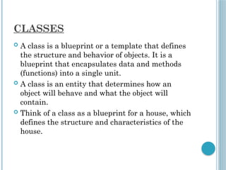 CLASSES
 A class is a blueprint or a template that defines
the structure and behavior of objects. It is a
blueprint that encapsulates data and methods
(functions) into a single unit.
 A class is an entity that determines how an
object will behave and what the object will
contain.
 Think of a class as a blueprint for a house, which
defines the structure and characteristics of the
house.
 