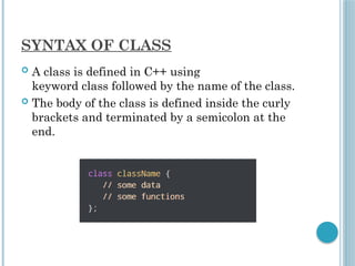 SYNTAX OF CLASS
 A class is defined in C++ using
keyword class followed by the name of the class.
 The body of the class is defined inside the curly
brackets and terminated by a semicolon at the
end.
 