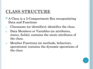 CLASS STRUCTURE
 A Class is a 3-Compartment Box encapsulating
Data and Functions
1. Classname (or identifier): identifies the class.
2. Data Members or Variables (or attributes,
states, fields): contains the static attributes of
the class.
3. Member Functions (or methods, behaviors,
operations): contains the dynamic operations of
the class
 