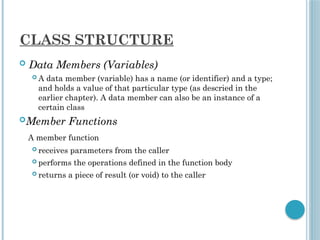 CLASS STRUCTURE
 Data Members (Variables)
 A data member (variable) has a name (or identifier) and a type;
and holds a value of that particular type (as descried in the
earlier chapter). A data member can also be an instance of a
certain class
Member Functions
A member function
 receives parameters from the caller
 performs the operations defined in the function body
 returns a piece of result (or void) to the caller
 