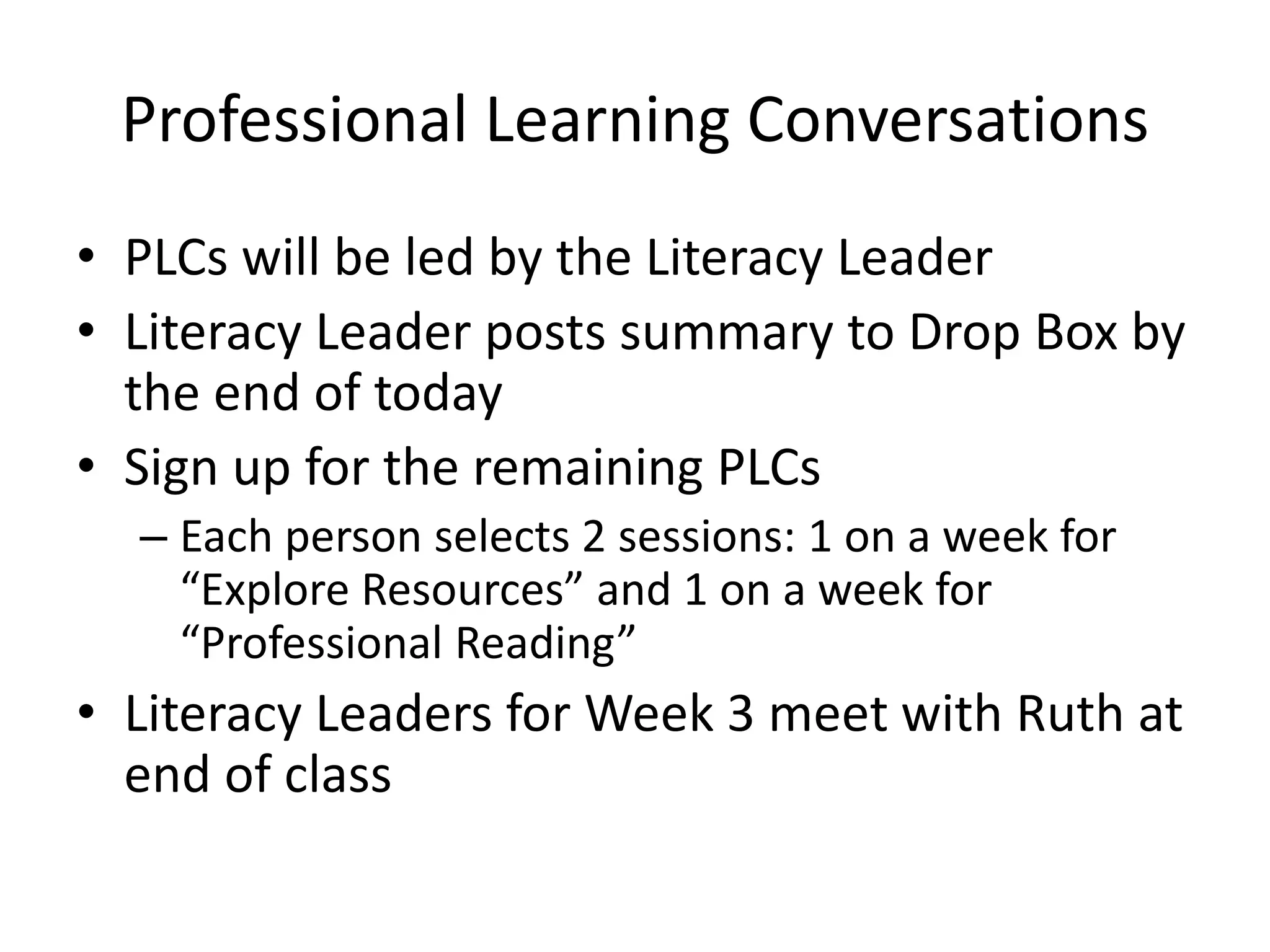 Professional Learning Conversations
• PLCs will be led by the Literacy Leader
• Literacy Leader posts summary to Drop Box by
the end of today
• Sign up for the remaining PLCs
– Each person selects 2 sessions: 1 on a week for
“Explore Resources” and 1 on a week for
“Professional Reading”
• Literacy Leaders for Week 3 meet with Ruth at
end of class
 