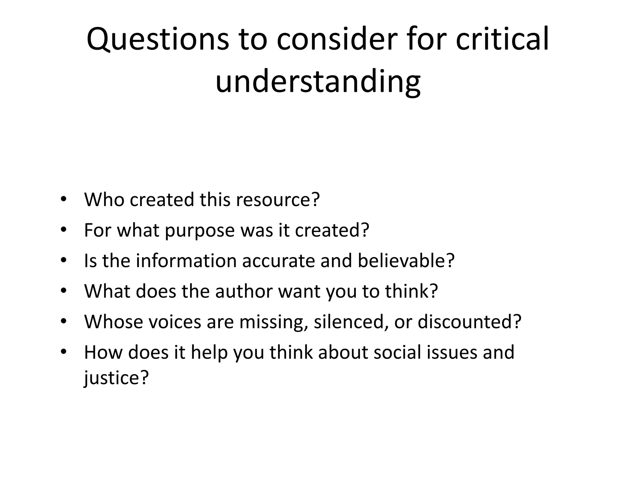 Questions to consider for critical
understanding
• Who created this resource?
• For what purpose was it created?
• Is the information accurate and believable?
• What does the author want you to think?
• Whose voices are missing, silenced, or discounted?
• How does it help you think about social issues and
justice?
 