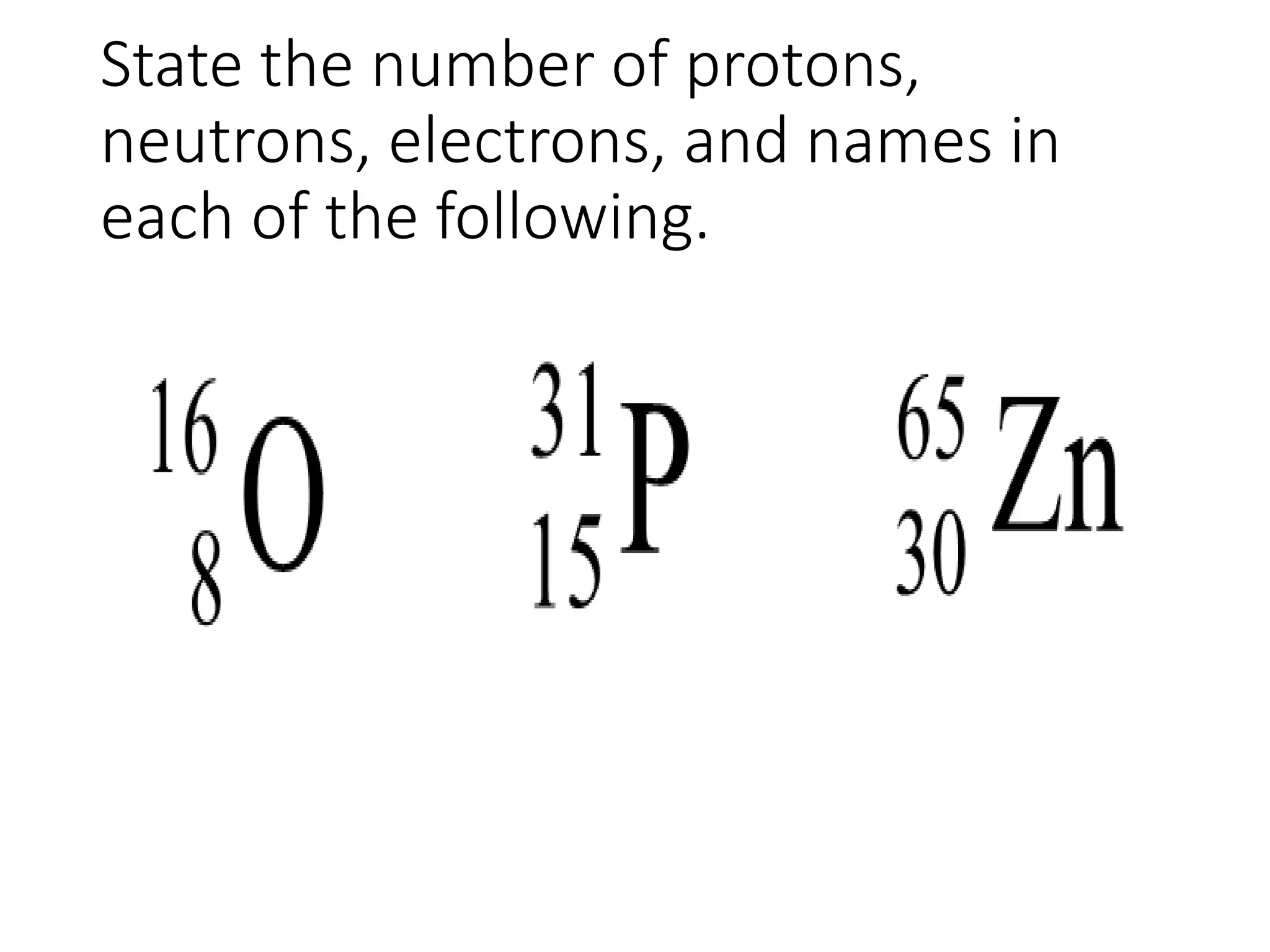 State the number of protons,
neutrons, electrons, and names in
each of the following.
 