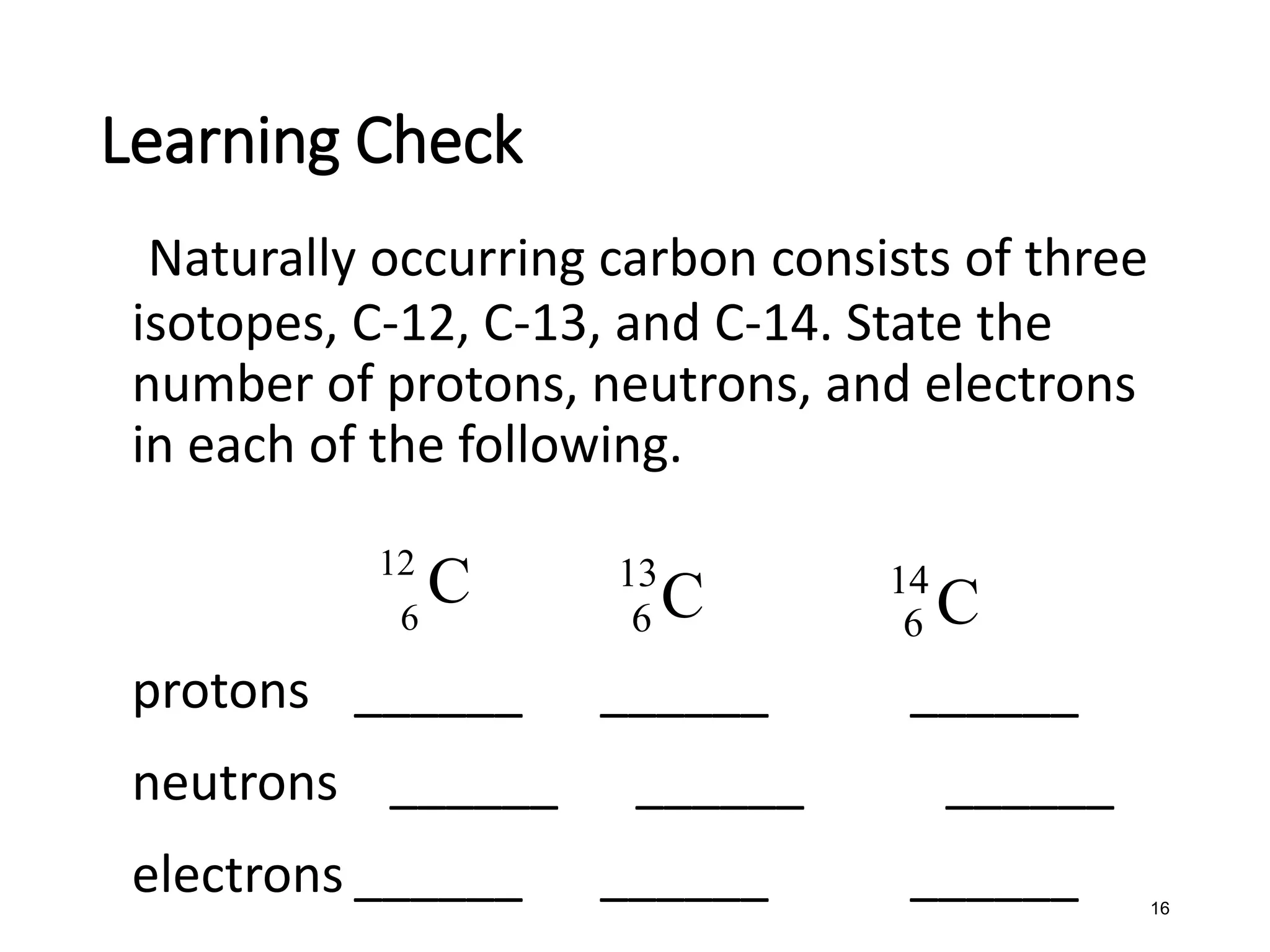 16
Naturally occurring carbon consists of three
isotopes, C-12, C-13, and C-14. State the
number of protons, neutrons, and electrons
in each of the following.
protons ______ ______ ______
neutrons ______ ______ ______
electrons ______ ______ ______
Learning Check
12
6
C 13
6 C 14
6 C
 