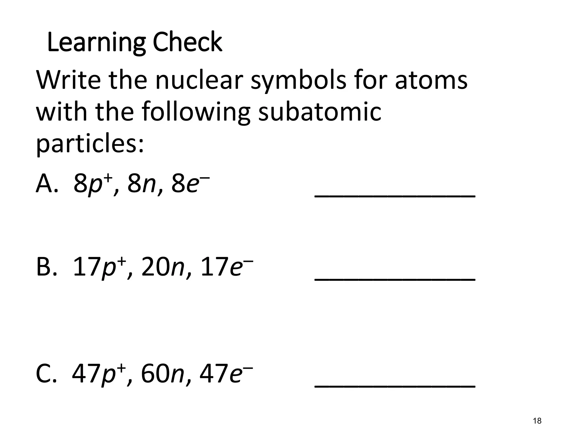 18
Write the nuclear symbols for atoms
with the following subatomic
particles:
A. 8p+, 8n, 8e– ___________
B. 17p+, 20n, 17e– ___________
C. 47p+, 60n, 47e– ___________
Learning Check
 