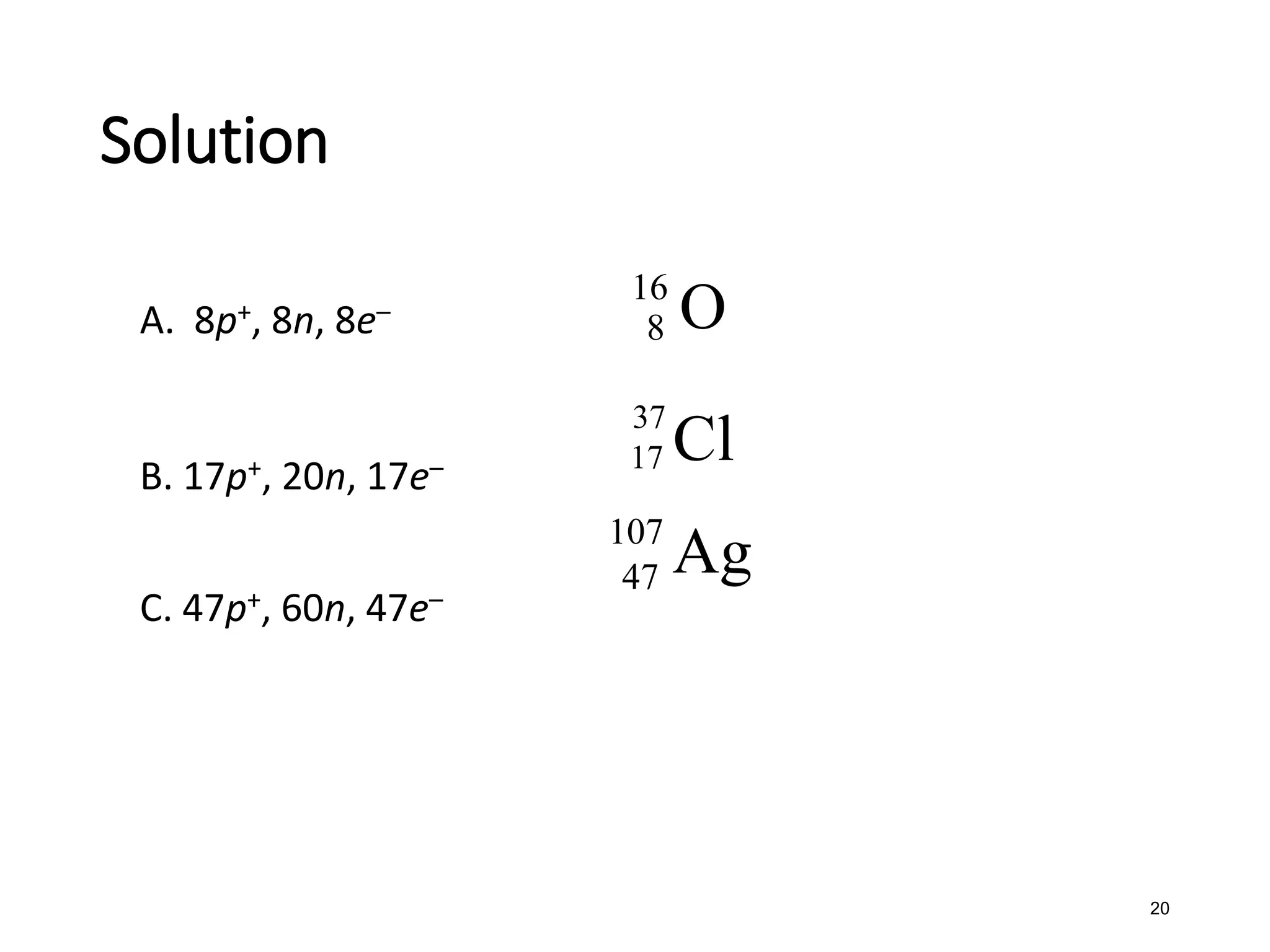 20
A. 8p+, 8n, 8e–
B. 17p+, 20n, 17e–
C. 47p+, 60n, 47e–
Solution
16
8 O
37
17 Cl
107
47 Ag
 