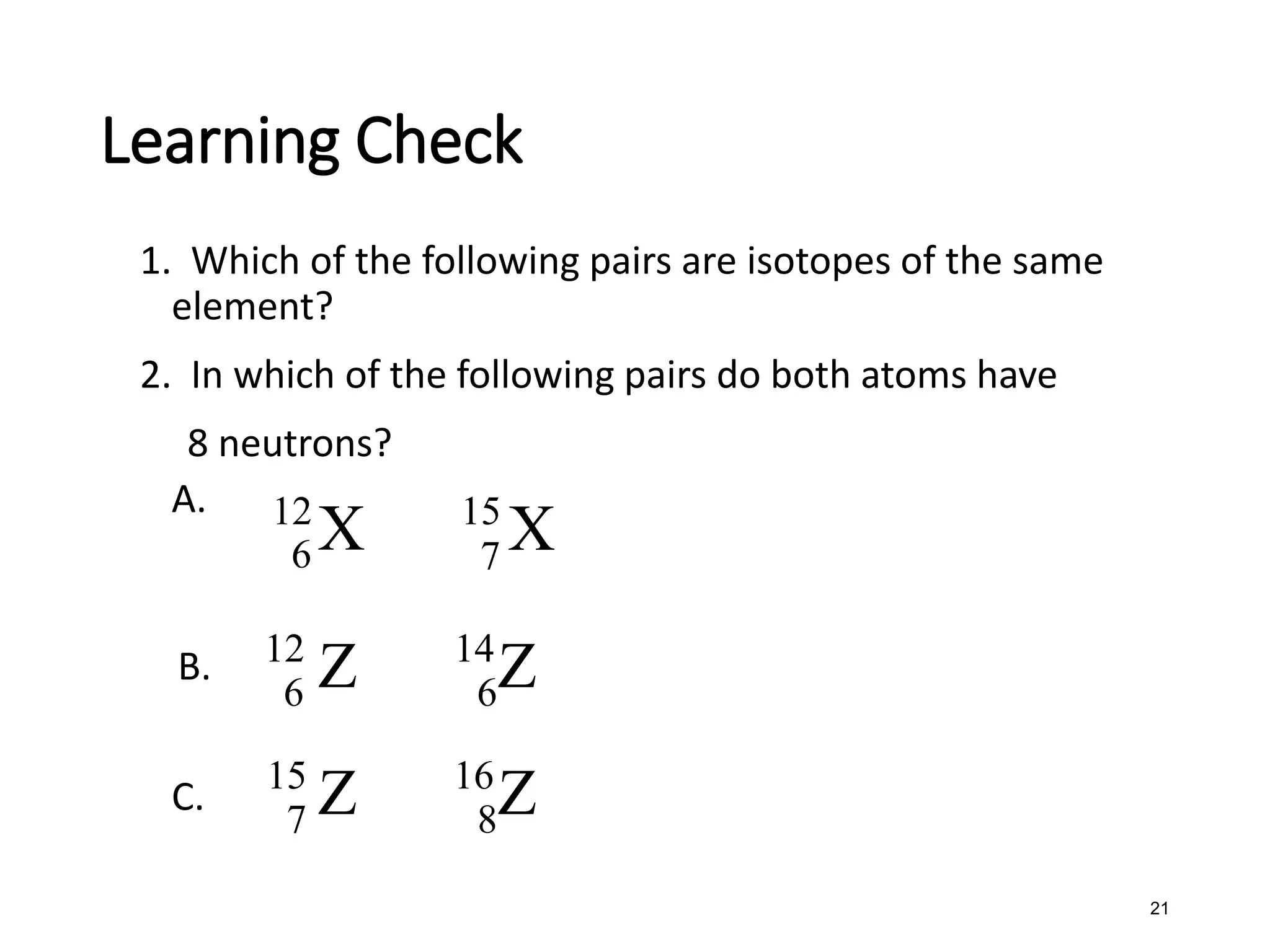 21
Learning Check
1. Which of the following pairs are isotopes of the same
element?
2. In which of the following pairs do both atoms have
8 neutrons?
A.
B.
C.
12
6 X 15
7 X
12
6 Z 14
6Z
15
7 Z 16
8Z
 