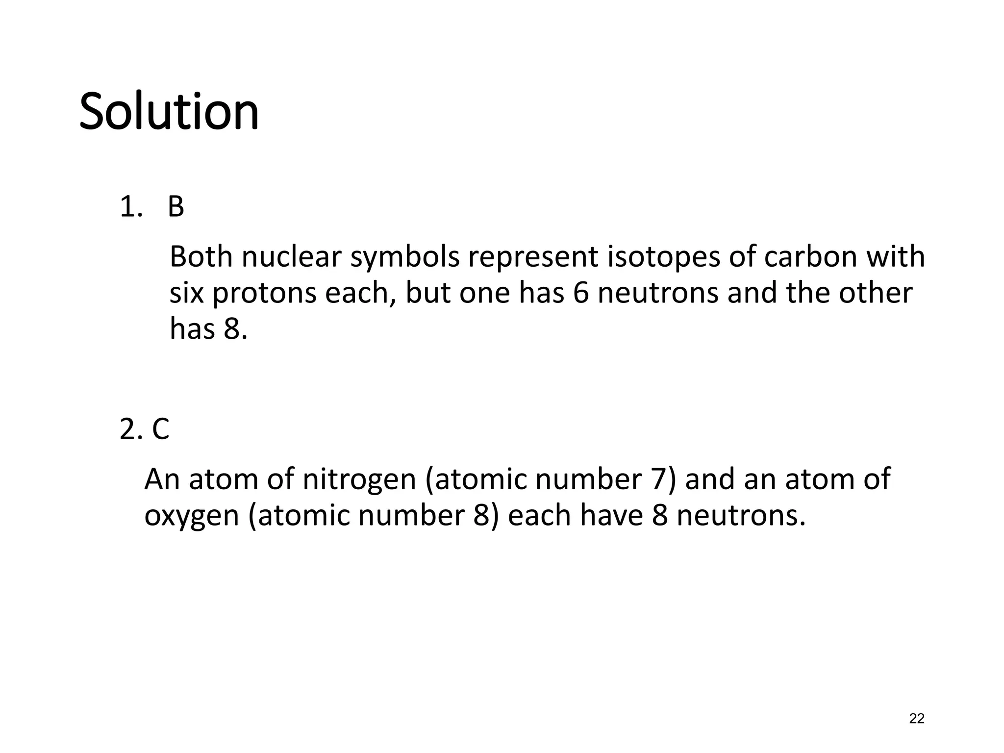 22
Solution
1. B
Both nuclear symbols represent isotopes of carbon with
six protons each, but one has 6 neutrons and the other
has 8.
2. C
An atom of nitrogen (atomic number 7) and an atom of
oxygen (atomic number 8) each have 8 neutrons.
 