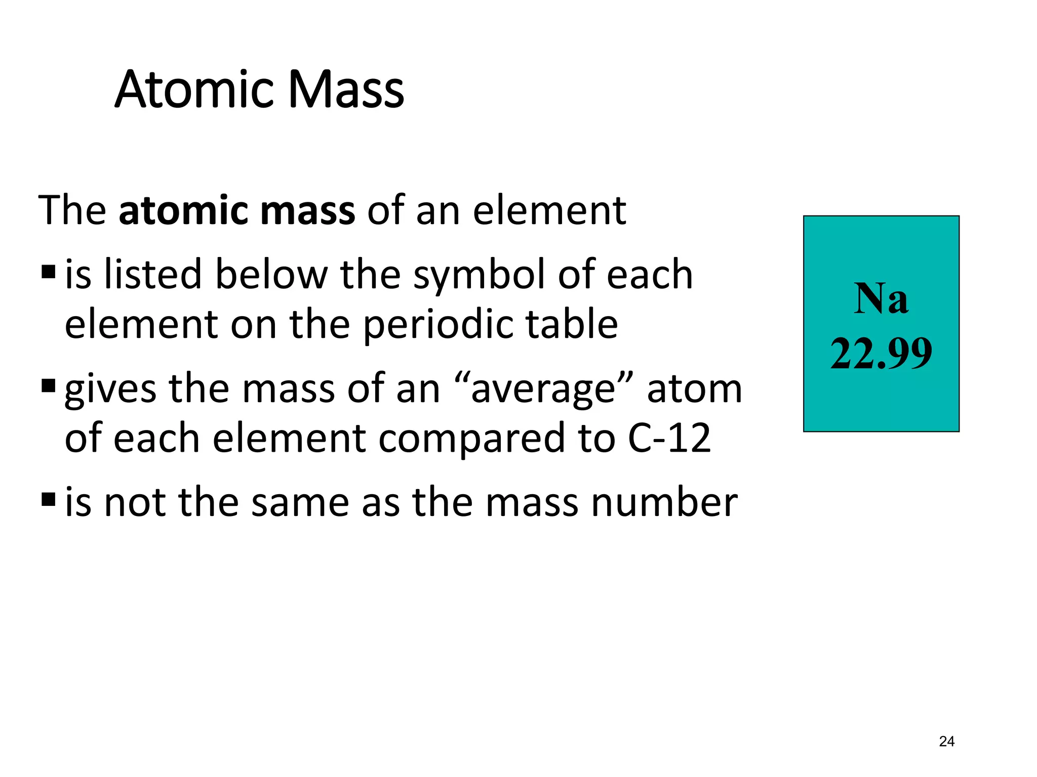 24
Atomic Mass
The atomic mass of an element
▪is listed below the symbol of each
element on the periodic table
▪gives the mass of an “average” atom
of each element compared to C-12
▪is not the same as the mass number
Na
22.99
 