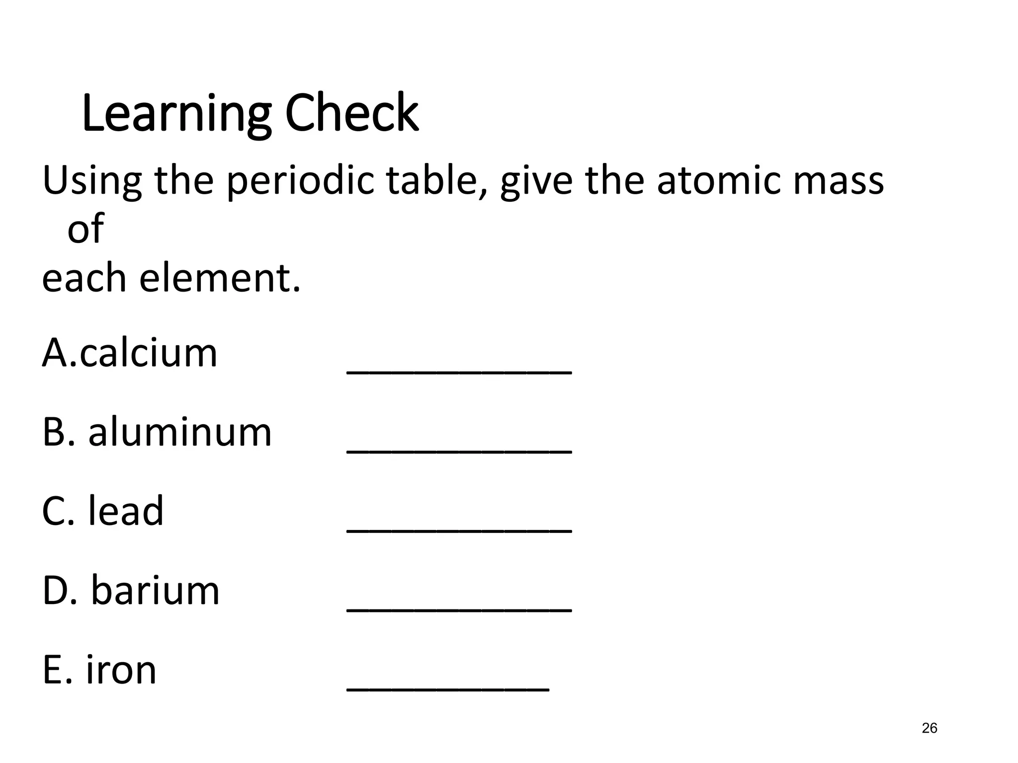 26
Using the periodic table, give the atomic mass
of
each element.
A.calcium __________
B. aluminum __________
C. lead __________
D. barium __________
E. iron _________
Learning Check
 