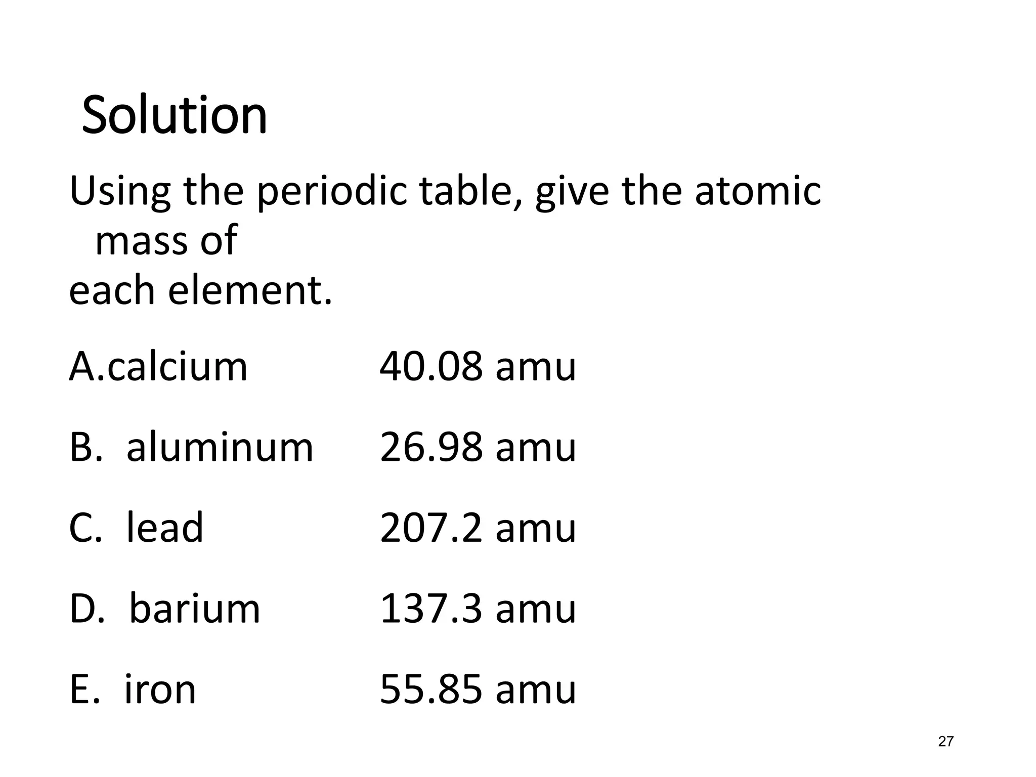 27
Using the periodic table, give the atomic
mass of
each element.
A.calcium 40.08 amu
B. aluminum 26.98 amu
C. lead 207.2 amu
D. barium 137.3 amu
E. iron 55.85 amu
Solution
 