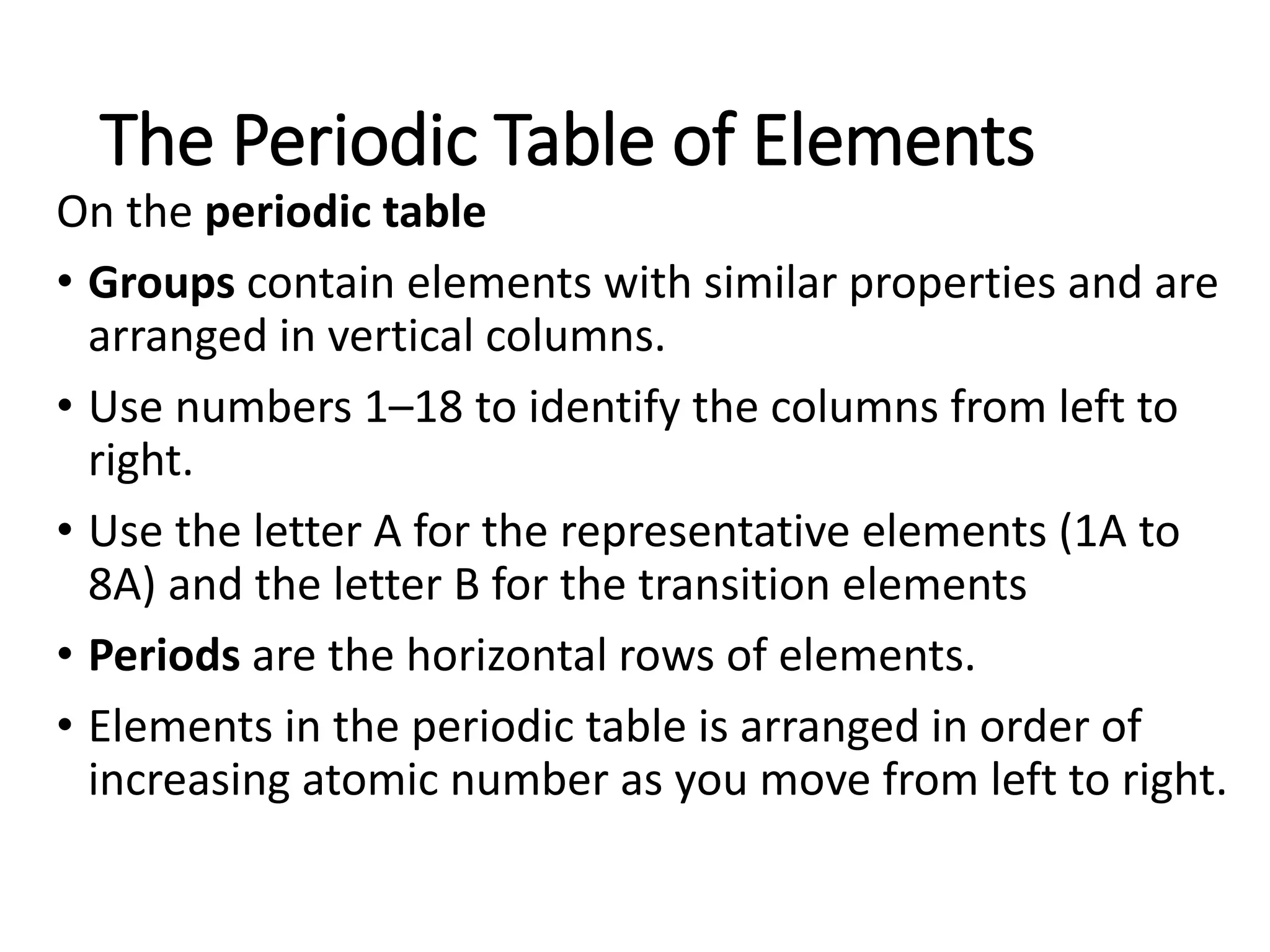 The Periodic Table of Elements
On the periodic table
• Groups contain elements with similar properties and are
arranged in vertical columns.
• Use numbers 1–18 to identify the columns from left to
right.
• Use the letter A for the representative elements (1A to
8A) and the letter B for the transition elements
• Periods are the horizontal rows of elements.
• Elements in the periodic table is arranged in order of
increasing atomic number as you move from left to right.
 