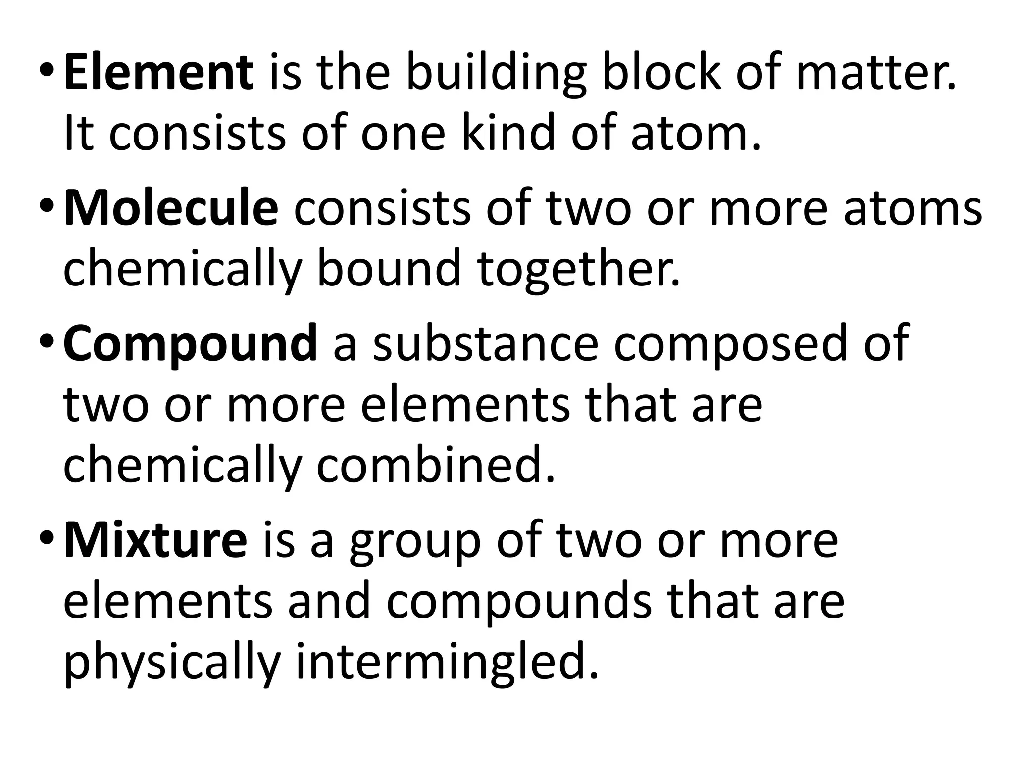 •Element is the building block of matter.
It consists of one kind of atom.
•Molecule consists of two or more atoms
chemically bound together.
•Compound a substance composed of
two or more elements that are
chemically combined.
•Mixture is a group of two or more
elements and compounds that are
physically intermingled.
 