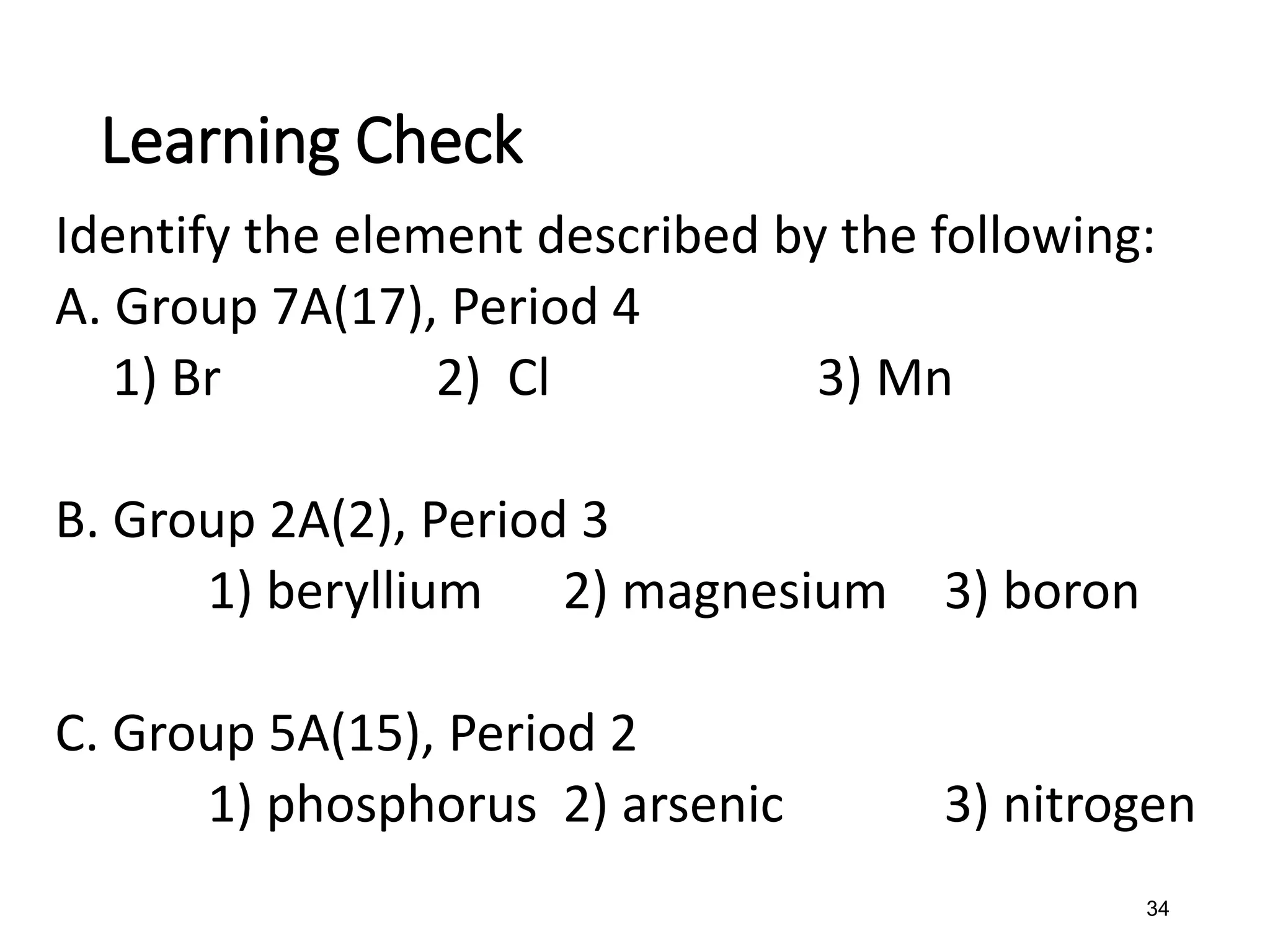34
Identify the element described by the following:
A. Group 7A(17), Period 4
1) Br 2) Cl 3) Mn
B. Group 2A(2), Period 3
1) beryllium 2) magnesium 3) boron
C. Group 5A(15), Period 2
1) phosphorus 2) arsenic 3) nitrogen
Learning Check
 