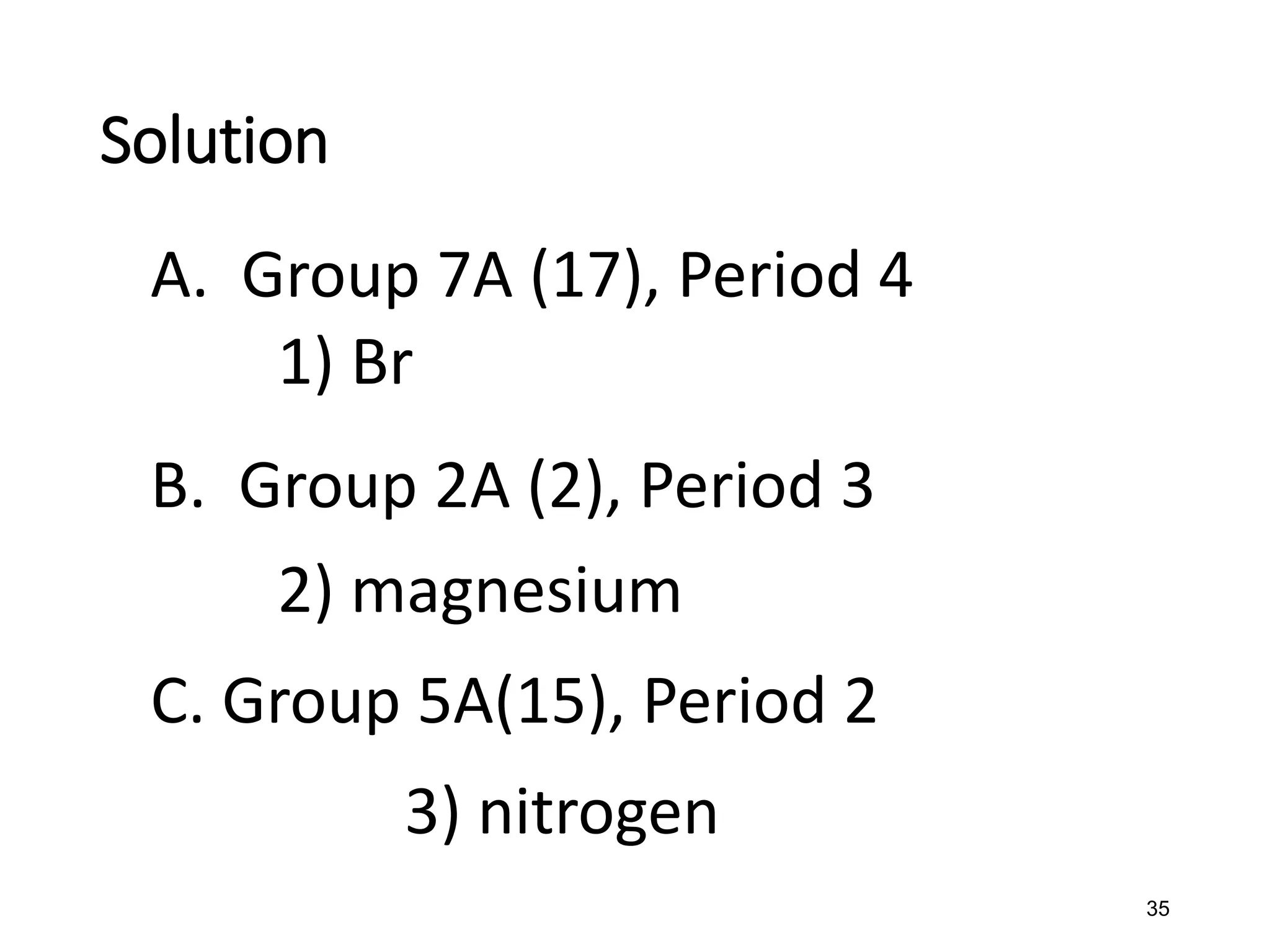 35
A. Group 7A (17), Period 4
1) Br
B. Group 2A (2), Period 3
2) magnesium
C. Group 5A(15), Period 2
3) nitrogen
Solution
 