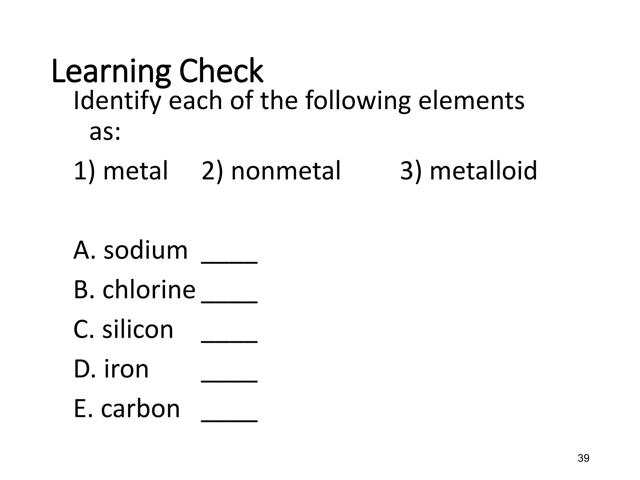 39
Identify each of the following elements
as:
1) metal 2) nonmetal 3) metalloid
A. sodium ____
B. chlorine ____
C. silicon ____
D. iron ____
E. carbon ____
Learning Check
 
