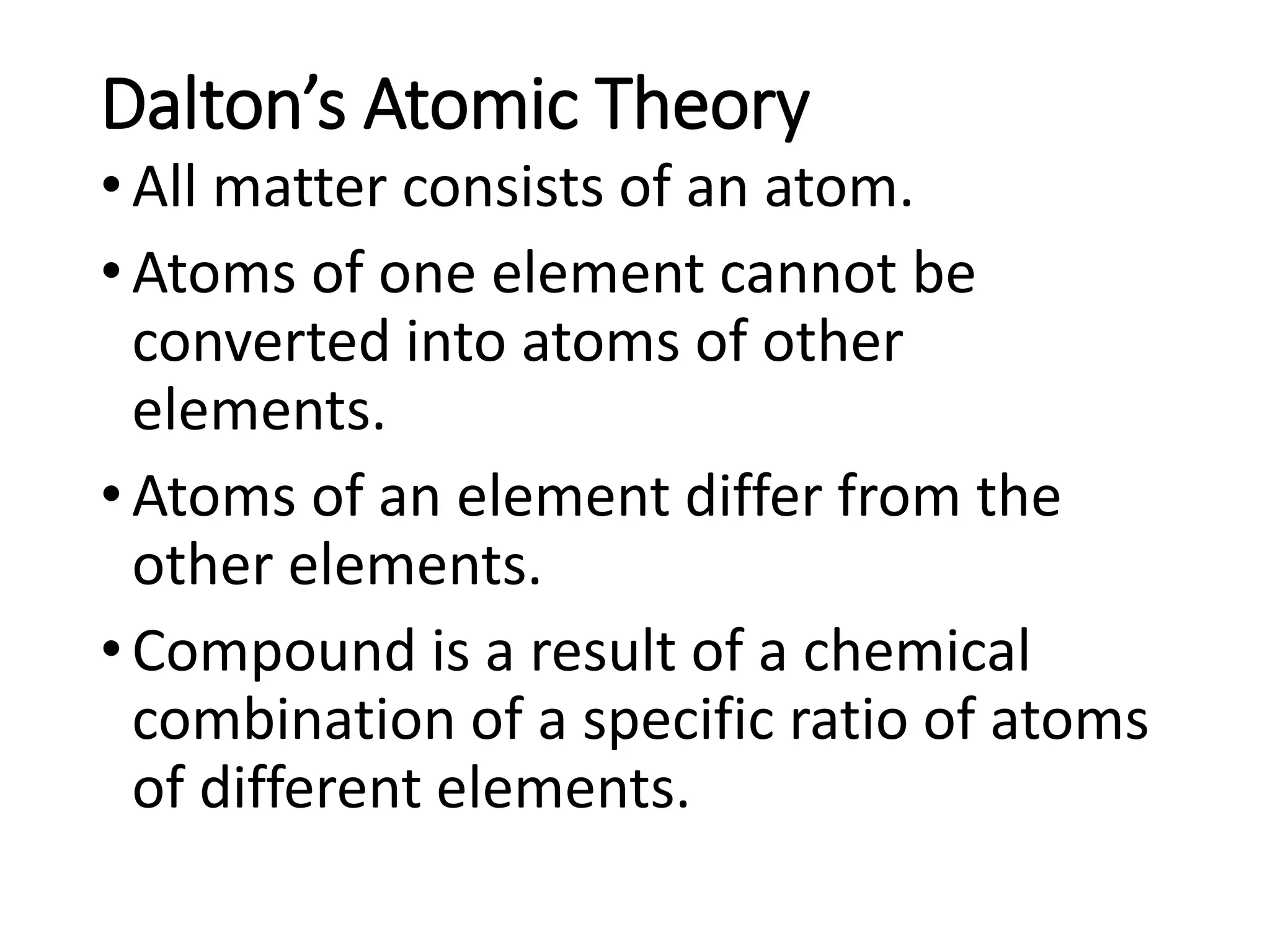 Dalton’s Atomic Theory
•All matter consists of an atom.
•Atoms of one element cannot be
converted into atoms of other
elements.
•Atoms of an element differ from the
other elements.
•Compound is a result of a chemical
combination of a specific ratio of atoms
of different elements.
 