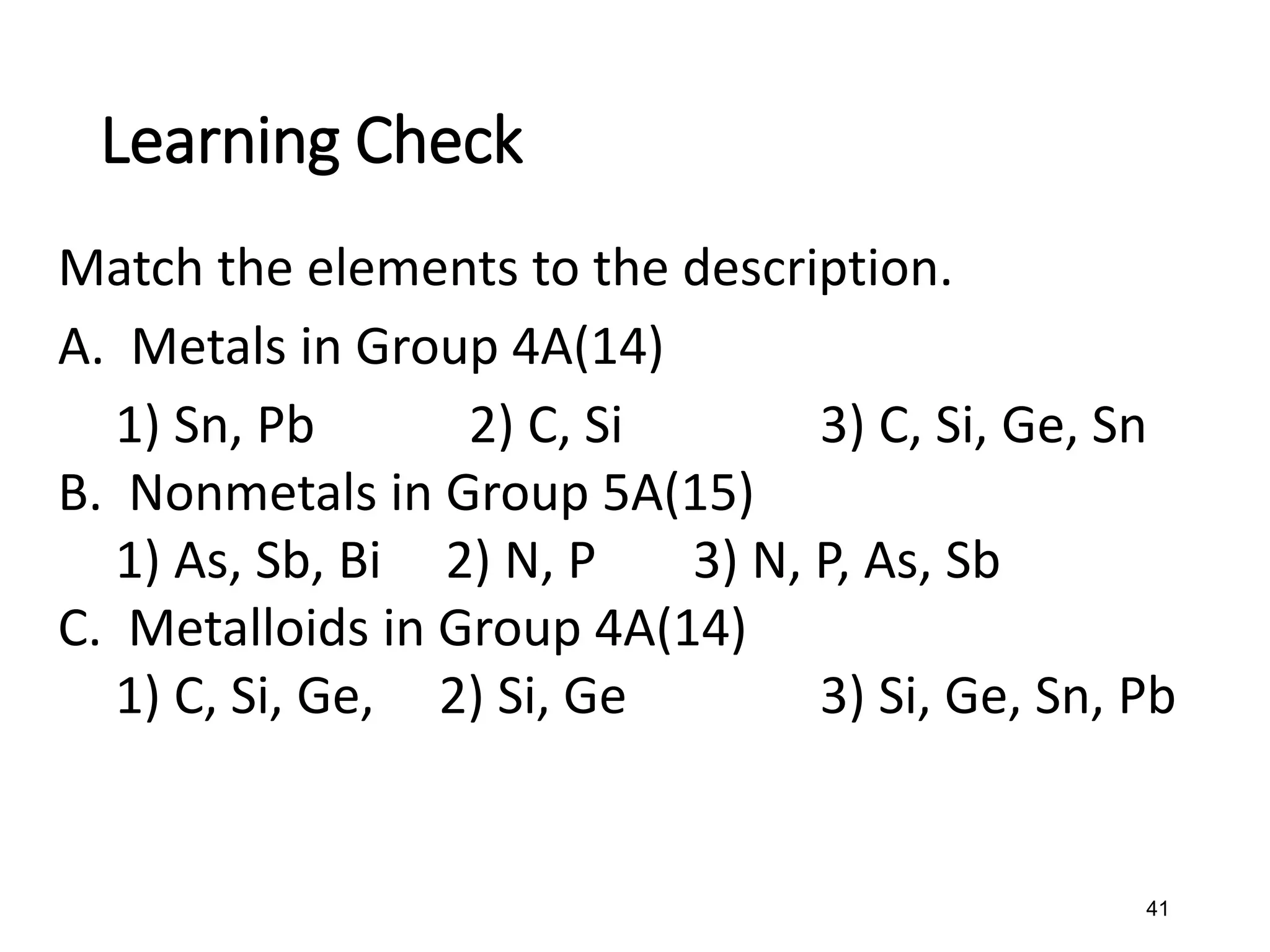 41
Match the elements to the description.
A. Metals in Group 4A(14)
1) Sn, Pb 2) C, Si 3) C, Si, Ge, Sn
B. Nonmetals in Group 5A(15)
1) As, Sb, Bi 2) N, P 3) N, P, As, Sb
C. Metalloids in Group 4A(14)
1) C, Si, Ge, 2) Si, Ge 3) Si, Ge, Sn, Pb
Learning Check
 
