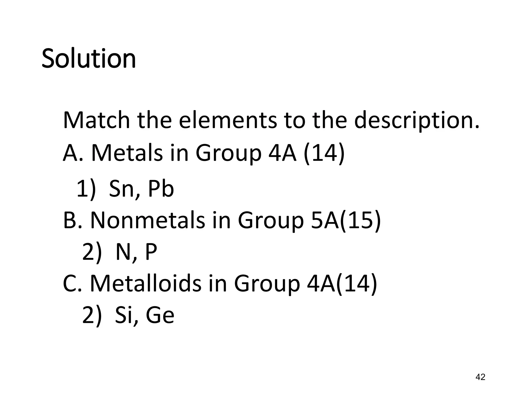 42
Match the elements to the description.
A. Metals in Group 4A (14)
1) Sn, Pb
B. Nonmetals in Group 5A(15)
2) N, P
C. Metalloids in Group 4A(14)
2) Si, Ge
Solution
 