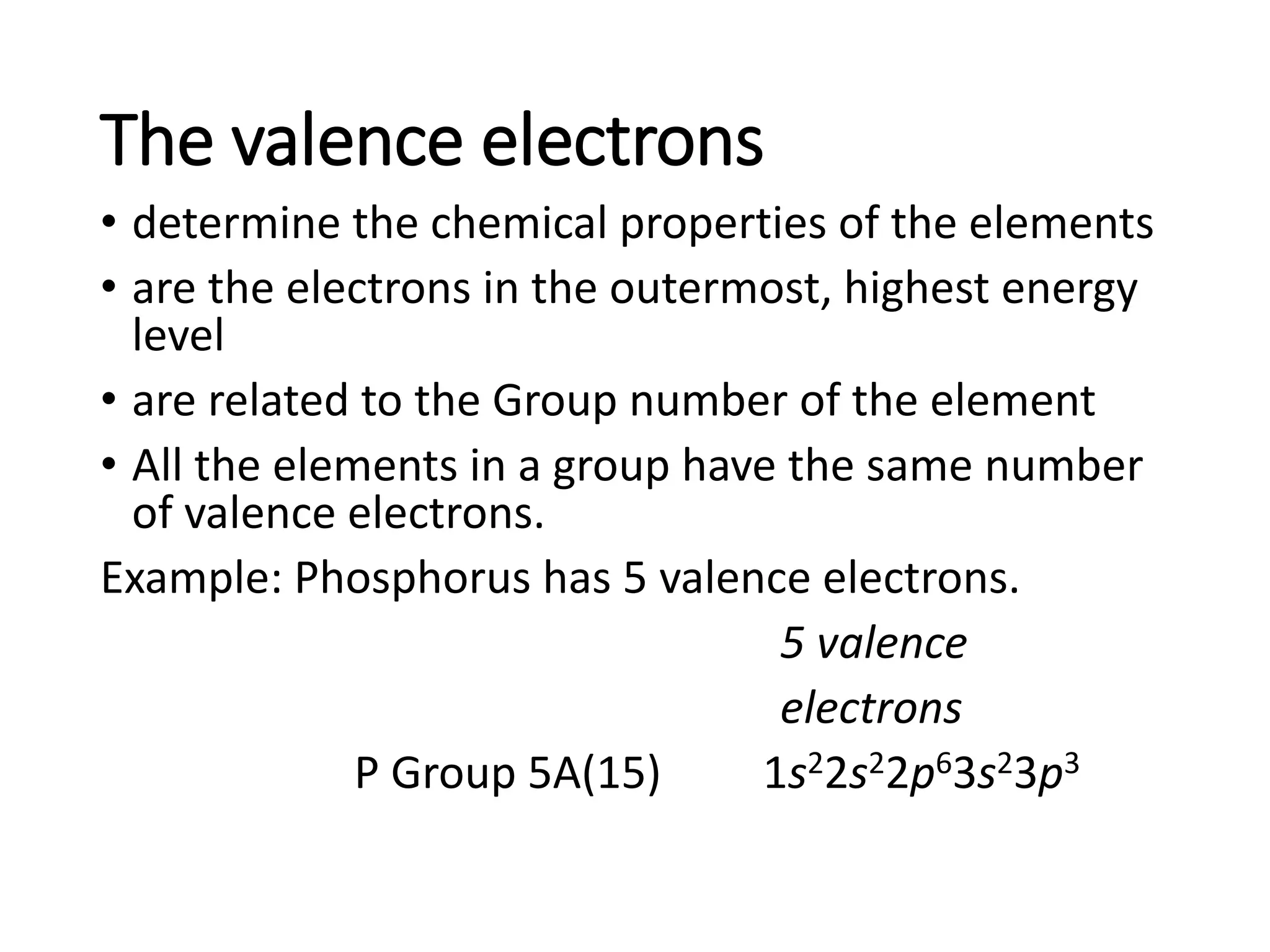 The valence electrons
• determine the chemical properties of the elements
• are the electrons in the outermost, highest energy
level
• are related to the Group number of the element
• All the elements in a group have the same number
of valence electrons.
Example: Phosphorus has 5 valence electrons.
5 valence
electrons
P Group 5A(15) 1s22s22p63s23p3
 