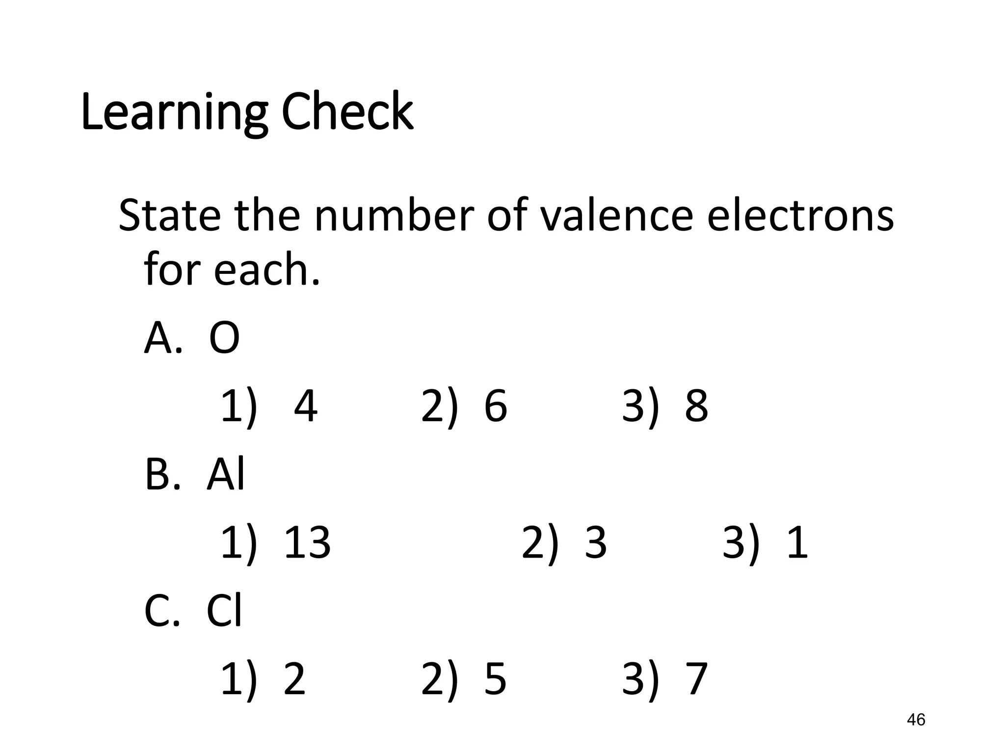 46
State the number of valence electrons
for each.
A. O
1) 4 2) 6 3) 8
B. Al
1) 13 2) 3 3) 1
C. Cl
1) 2 2) 5 3) 7
Learning Check
 